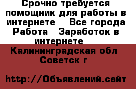 Срочно требуется помощник для работы в интернете. - Все города Работа » Заработок в интернете   . Калининградская обл.,Советск г.